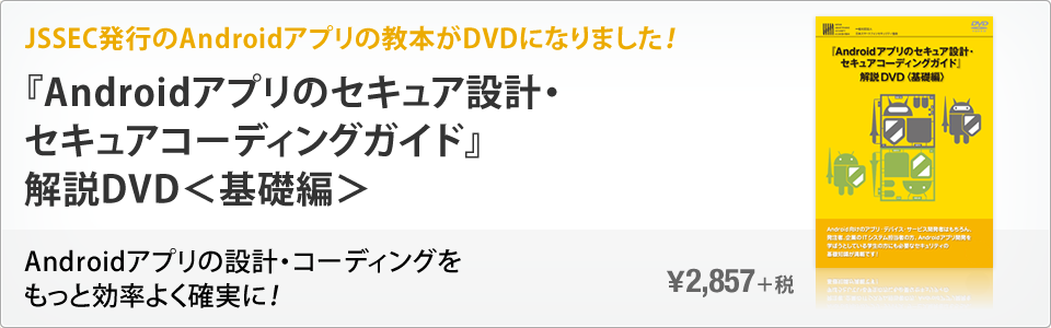 JSSEC発行のAndroidアプリの教本がDVDになりました！ 『Androidアプリのセキュア設計・セキュアコーディングガイド』解説DVD＜基礎編＞ Androidアプリの設計・コーディングをもっと効率よく確実に！ \2,857＋税